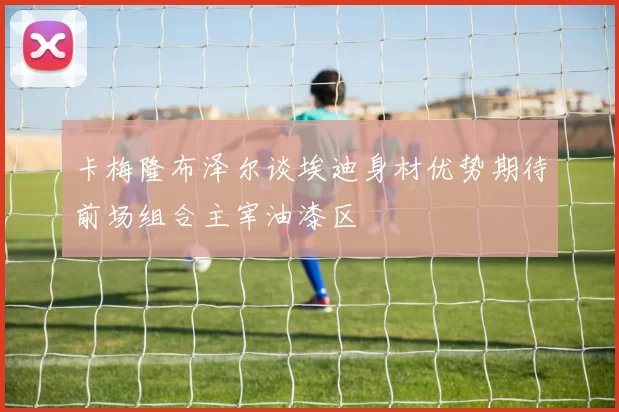 卡梅隆布泽尔谈埃迪身材优势期待前场组合主宰油漆区