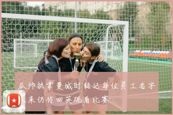 瓜帅执掌曼城时铭记每位员工名字未来仍将回英观看比赛