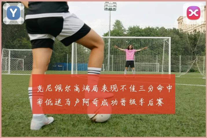 克尼佩尔高端局表现不佳三分命中率低迷马卢阿奇成功晋级季后赛