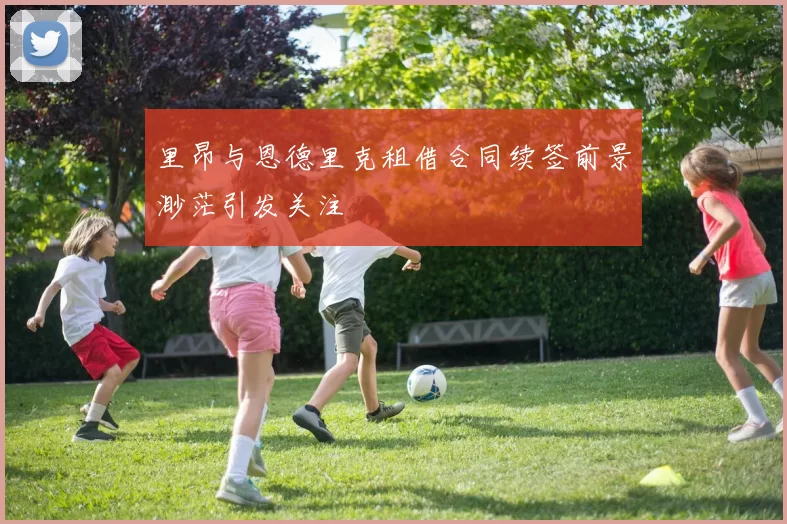里昂与恩德里克租借合同续签前景渺茫引发关注