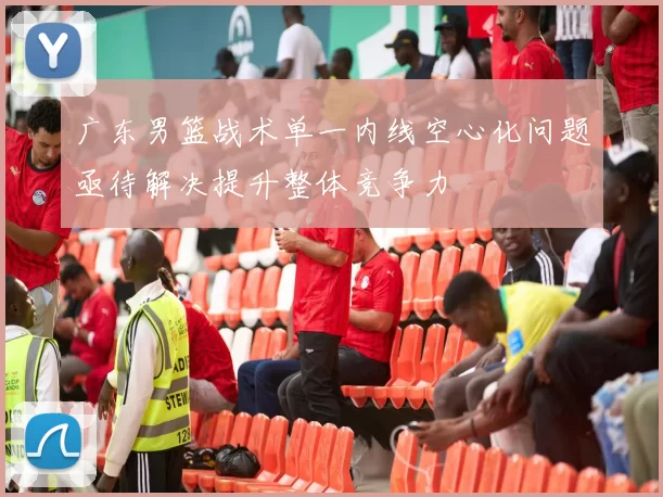 广东男篮战术单一内线空心化问题亟待解决提升整体竞争力