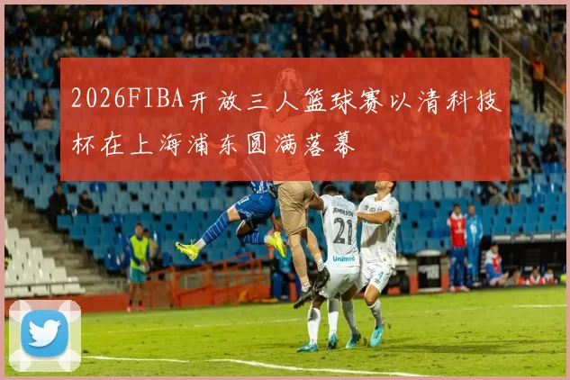 2026FIBA开放三人篮球赛以清科技杯在上海浦东圆满落幕