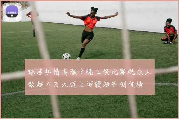 球迷热情高涨今晚三场比赛观众人数超六万大连上海赣超齐创佳绩