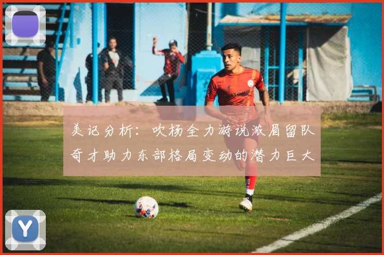 美记分析：吹杨全力游说浓眉留队奇才助力东部格局变动的潜力巨大