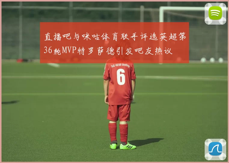 直播吧与咪咕体育联手评选英超第36轮MVP特罗萨德引发吧友热议