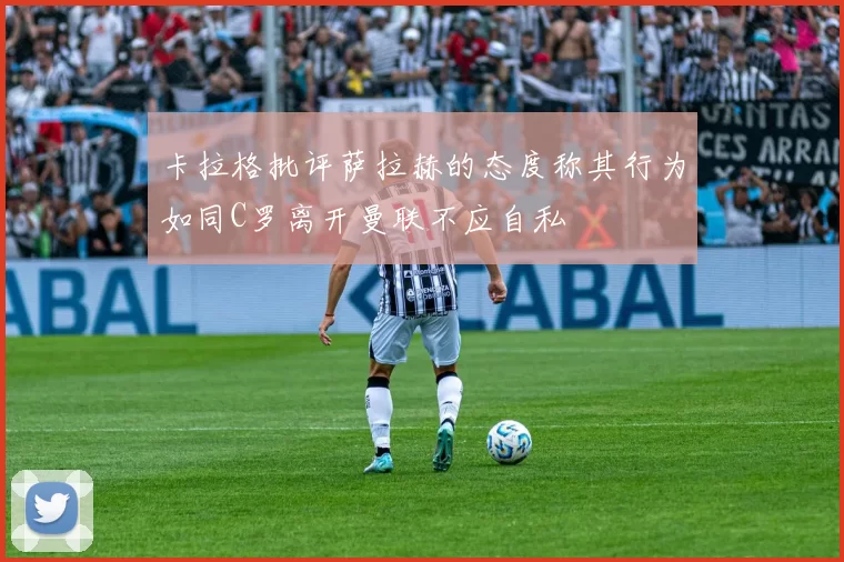 卡拉格批评萨拉赫的态度称其行为如同C罗离开曼联不应自私
