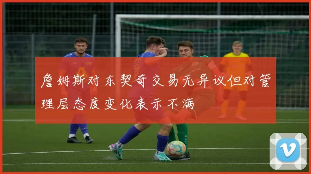 詹姆斯对东契奇交易无异议但对管理层态度变化表示不满