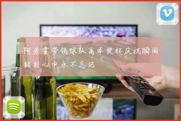 阿劳霍带领球队高举奖杯庆祝瞬间铭刻心中永不忘记