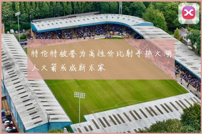 特伦特被誉为高性价比射手热火湖人火箭或成新东家