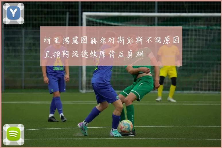 特里揭露图赫尔对斯彭斯不满原因直指阿诺德缺席背后真相