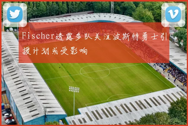 Fischer透露多队关注波斯特勇士引援计划或受影响