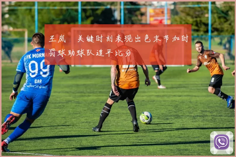 王岚嵚关键时刻表现出色末节加时罚球助球队追平比分