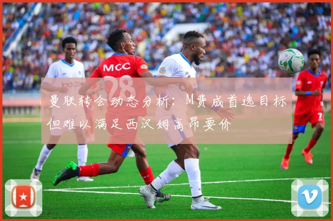 曼联转会动态分析：M费成首选目标但难以满足西汉姆高昂要价
