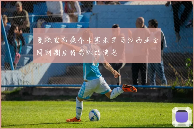 曼联宣布桑乔卡塞米罗马拉西亚合同到期后将离队的消息