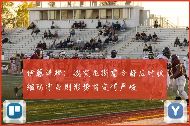 伊藤洋辉：战突尼斯需冷静应对收缩防守否则形势将变得严峻