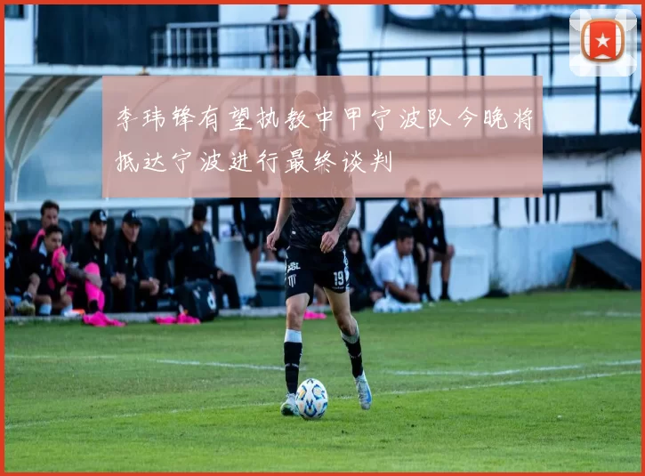 李玮锋有望执教中甲宁波队今晚将抵达宁波进行最终谈判