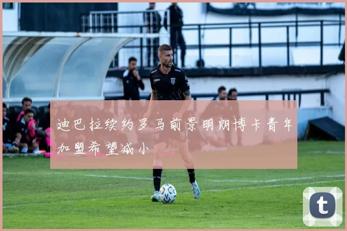 迪巴拉续约罗马前景明朗博卡青年加盟希望减小