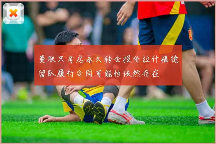 曼联只考虑永久转会报价拉什福德留队履行合同可能性依然存在