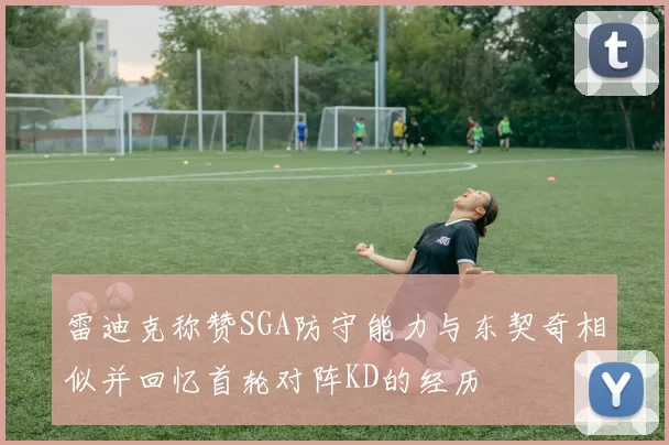 雷迪克称赞SGA防守能力与东契奇相似并回忆首轮对阵KD的经历