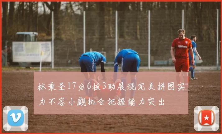 林秉圣17分6板3助展现完美拼图实力不容小觑机会把握能力突出