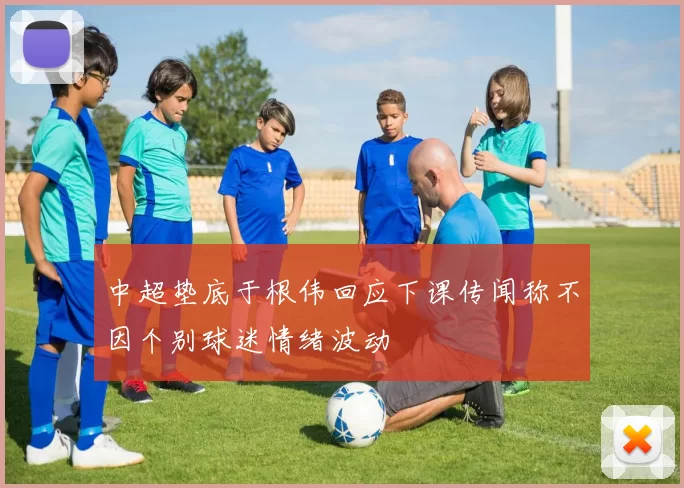 中超垫底于根伟回应下课传闻称不因个别球迷情绪波动