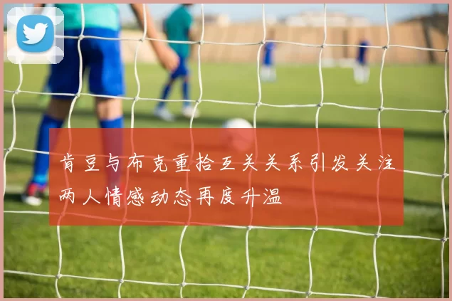 肯豆与布克重拾互关关系引发关注两人情感动态再度升温